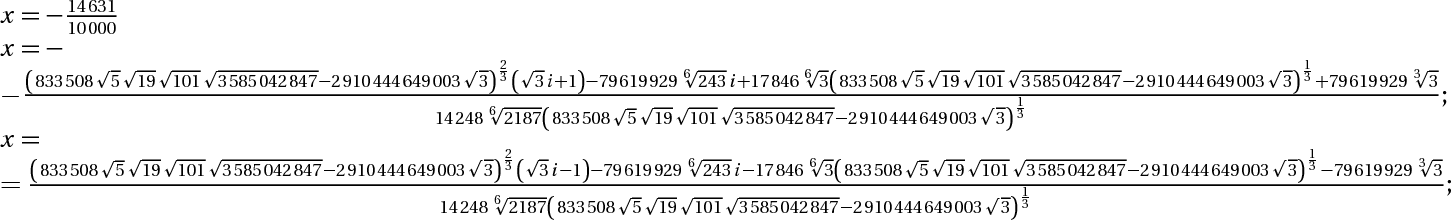 x=-14631/10000; x = -((833508*căn bậc hai(5)*căn bậc hai(19)*căn bậc hai(101)*căn bậc hai(3585042847)-2910444649003*căn bậc hai(3))^(2/3)*(căn bậc hai(3)*i+1)-79619929*3^(5/6)*i+17846*3^(1/6)*(833508*căn bậc hai(5)*căn bậc hai(19)*căn bậc hai(101)*căn bậc hai(3585042847)-2910444649003*căn bậc hai(3))^(1/3)+79619929*3^(1/3))/(14248*3^(7/6)*(833508*căn bậc hai(5)*căn bậc hai(19)*căn bậc hai(101)*căn bậc hai(3585042847)-2910444649003*căn bậc hai(3))^(1/3));x = ((833508*căn bậc hai(5)*căn bậc hai(19)*căn bậc hai(101)*căn bậc hai(3585042847)-2910444649003*căn bậc hai(3))^(2/3)*(căn bậc hai(3)*i-1)-79619929*3^(5/6)*i-17846*3^(1/6)*(833508*căn bậc hai(5)*căn bậc hai(19)*căn bậc hai(101)*căn bậc hai(3585042847)-2910444649003*căn bậc hai(3))^(1/3)-79619929*3^(1/3))/(14248*3^(7/6)*(833508*căn bậc hai(5)*căn bậc hai(19)*căn bậc hai(101)*căn bậc hai(3585042847)-2910444649003*căn bậc hai(3))^(1/3));